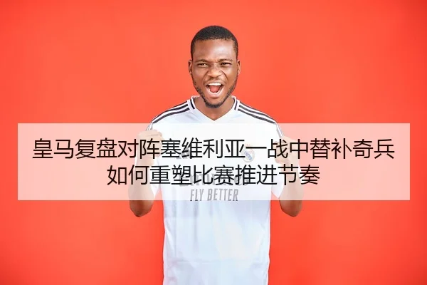 皇马复盘对阵塞维利亚一战中替补奇兵如何重塑比赛推进节奏