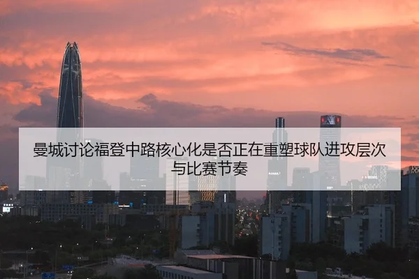 曼城讨论福登中路核心化是否正在重塑球队进攻层次与比赛节奏