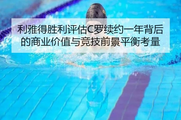 利雅得胜利评估C罗续约一年背后的商业价值与竞技前景平衡考量