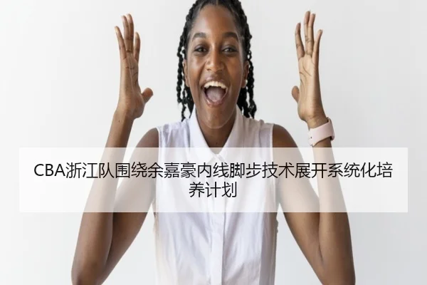 CBA浙江队围绕余嘉豪内线脚步技术展开系统化培养计划