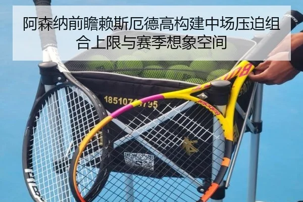 阿森纳前瞻赖斯厄德高构建中场压迫组合上限与赛季想象空间