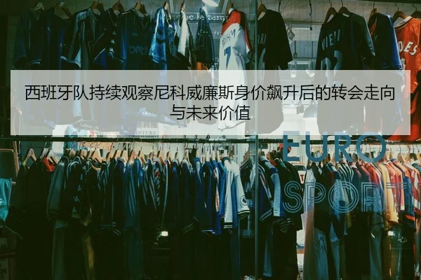 西班牙队持续观察尼科威廉斯身价飙升后的转会走向与未来价值