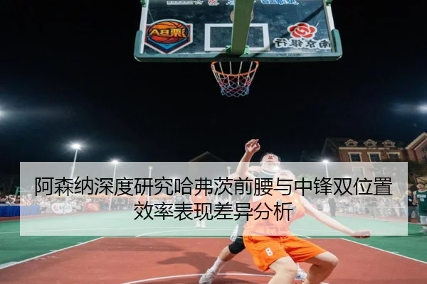 阿森纳深度研究哈弗茨前腰与中锋双位置效率表现差异分析