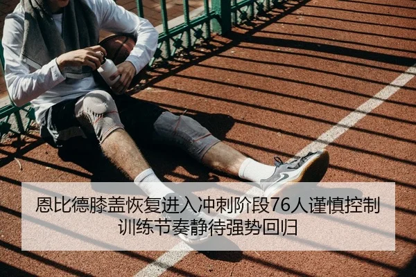 恩比德膝盖恢复进入冲刺阶段76人谨慎控制训练节奏静待强势回归